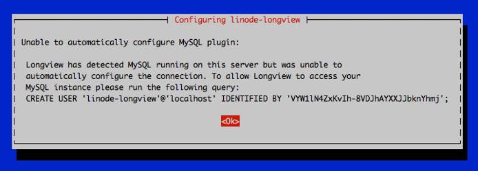 Unable to automatically configure MySQL plugin: Longview has detected MySQL running on this server but was unable to automatically configure the connection. To allow Longview to access your MySQL instance please run the following query: CREATE USER ‘linode-longview’@‘localhost’ IDENTIFIED BY ‘\*\*\*\*\*\*\*\*\*\*\*\*\*\*\*\*\*\*'; \<Ok\> Unable to automatically configure MySQL plugin: Longview has detected MySQL running on this server but was unable to automatically configure the connection. To allow Longview to access your MySQL instance please run the following query: CREATE USER ‘linode-longview’@‘localhost’ IDENTIFIED BY ‘\*\*\*\*\*\*\*\*\*\*\*\*\*\*\*\*\*\*'; \<Ok\>